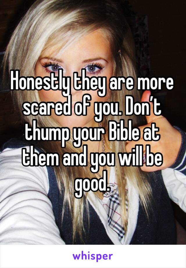 Honestly they are more scared of you. Don’t thump your Bible at them and you will be good.