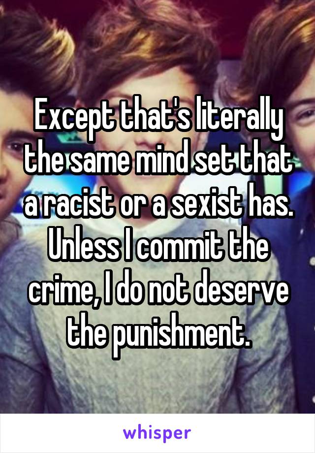 Except that's literally the same mind set that a racist or a sexist has. Unless I commit the crime, I do not deserve the punishment.