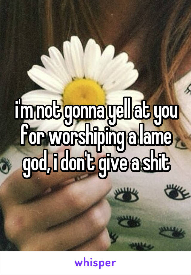 i'm not gonna yell at you for worshiping a lame god, i don't give a shit