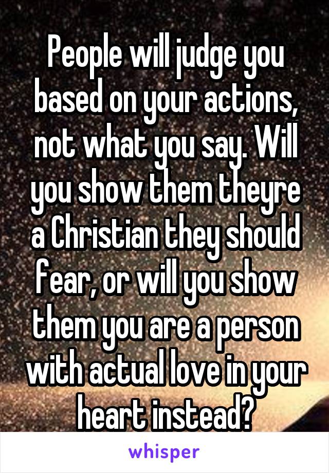 People will judge you based on your actions, not what you say. Will you show them theyre a Christian they should fear, or will you show them you are a person with actual love in your heart instead?