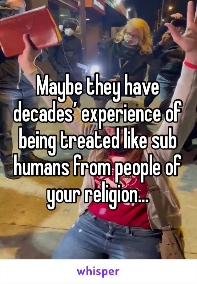 Maybe they have decades’ experience of being treated like sub humans from people of your religion…