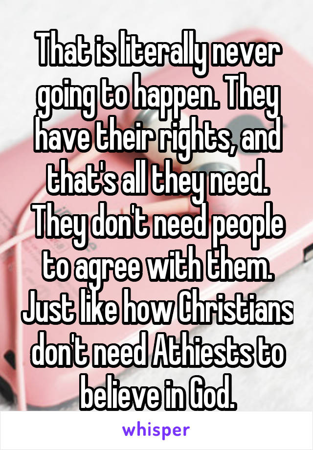 That is literally never going to happen. They have their rights, and that's all they need. They don't need people to agree with them. Just like how Christians don't need Athiests to believe in God.