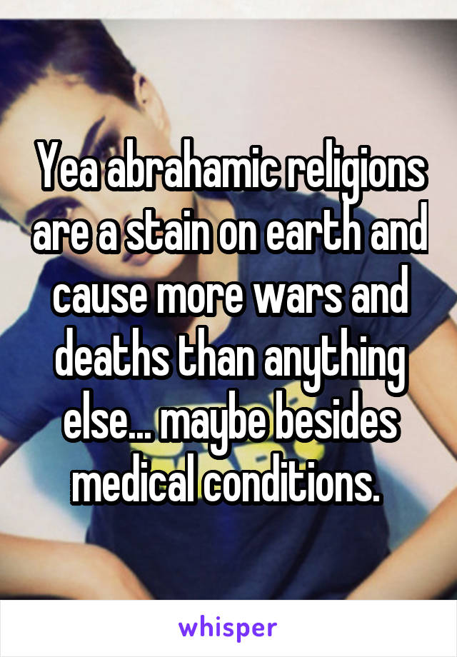 Yea abrahamic religions are a stain on earth and cause more wars and deaths than anything else... maybe besides medical conditions. 