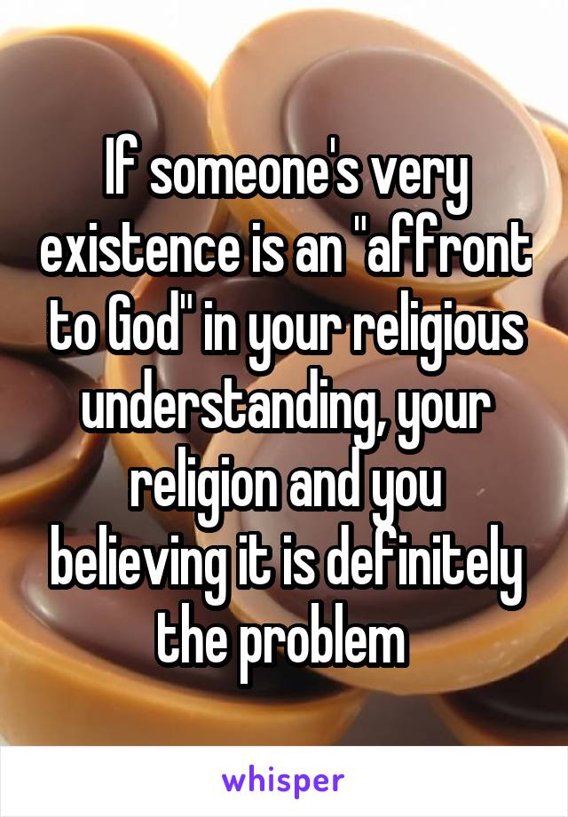 If someone's very existence is an "affront to God" in your religious understanding, your religion and you believing it is definitely the problem 