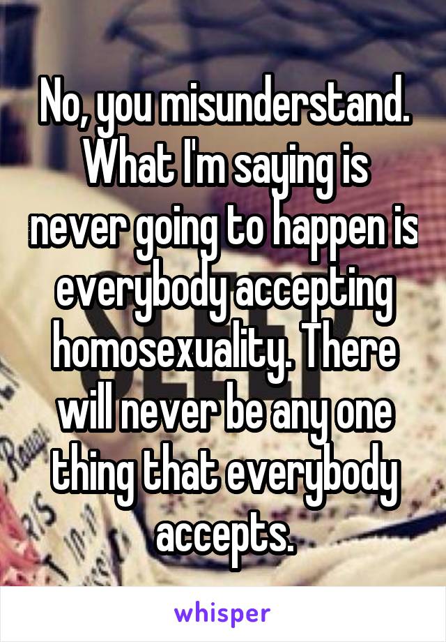 No, you misunderstand. What I'm saying is never going to happen is everybody accepting homosexuality. There will never be any one thing that everybody accepts.