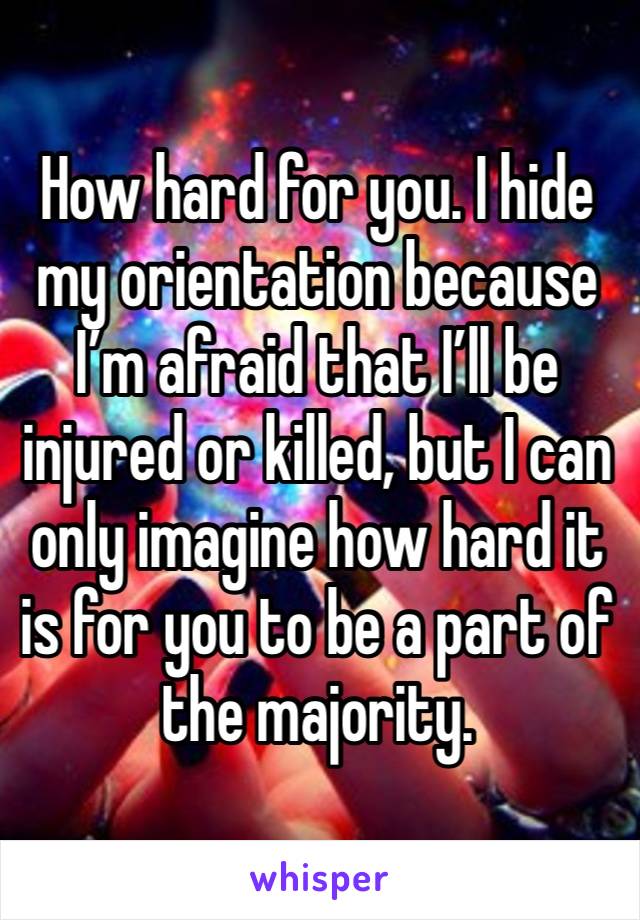 How hard for you. I hide my orientation because I’m afraid that I’ll be injured or killed, but I can only imagine how hard it is for you to be a part of the majority.