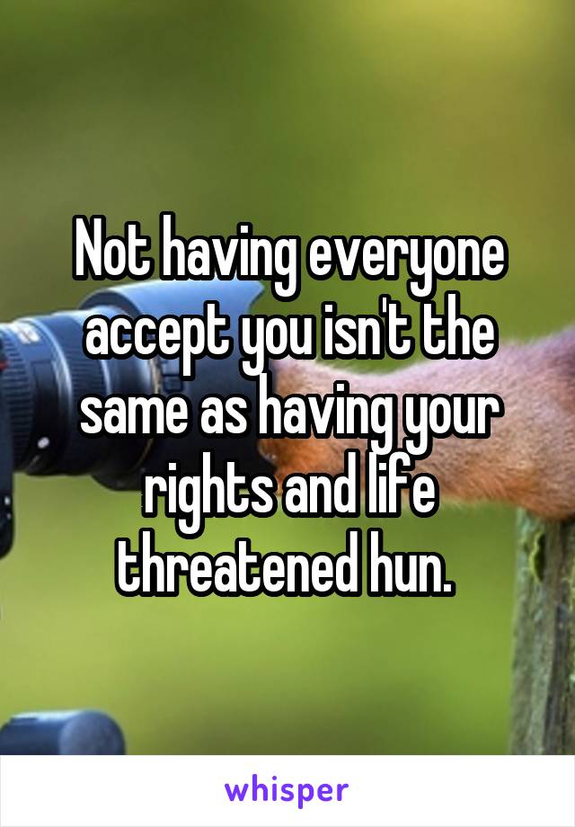 Not having everyone accept you isn't the same as having your rights and life threatened hun. 