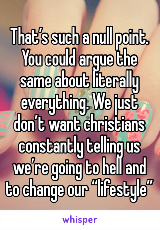 That’s such a null point. You could argue the same about literally everything. We just don’t want christians constantly telling us we’re going to hell and to change our “lifestyle”