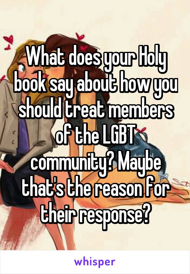 What does your Holy book say about how you should treat members of the LGBT community? Maybe that's the reason for their response?