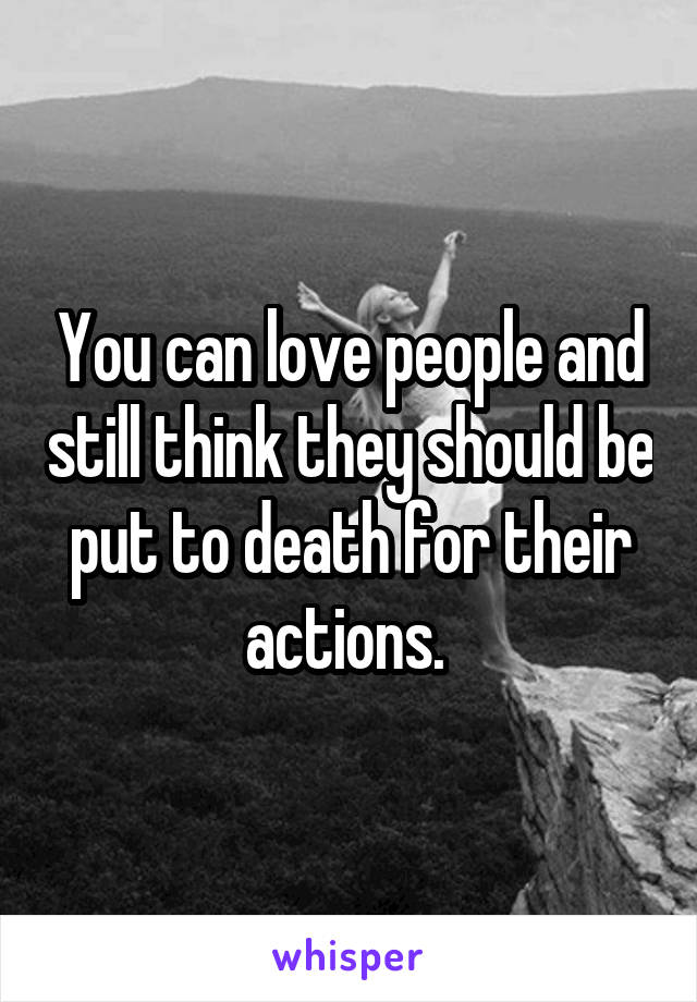 You can love people and still think they should be put to death for their actions. 