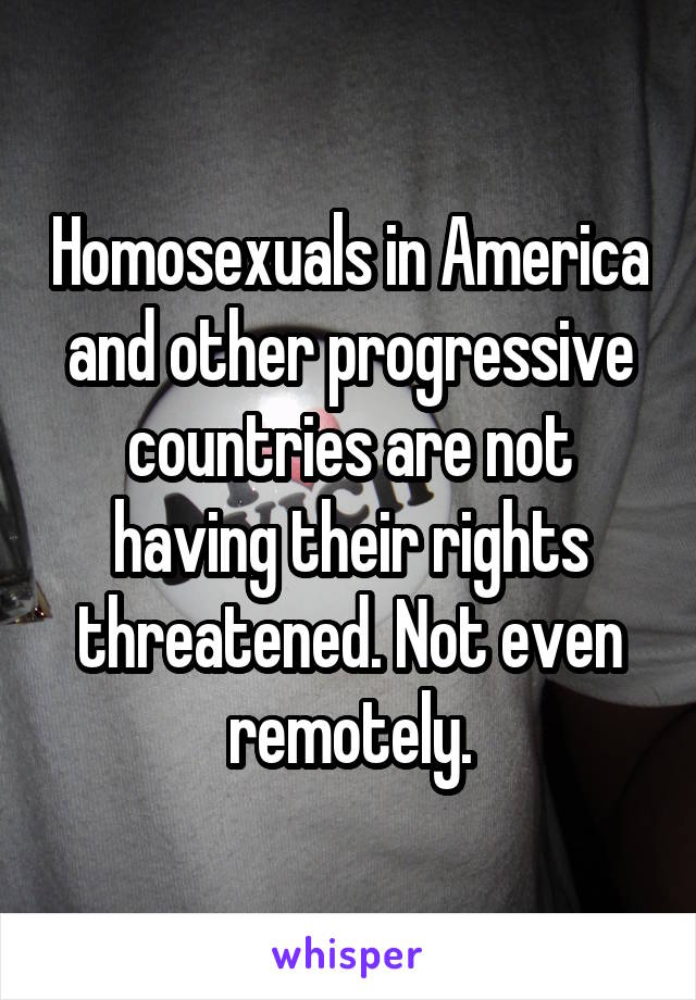 Homosexuals in America and other progressive countries are not having their rights threatened. Not even remotely.