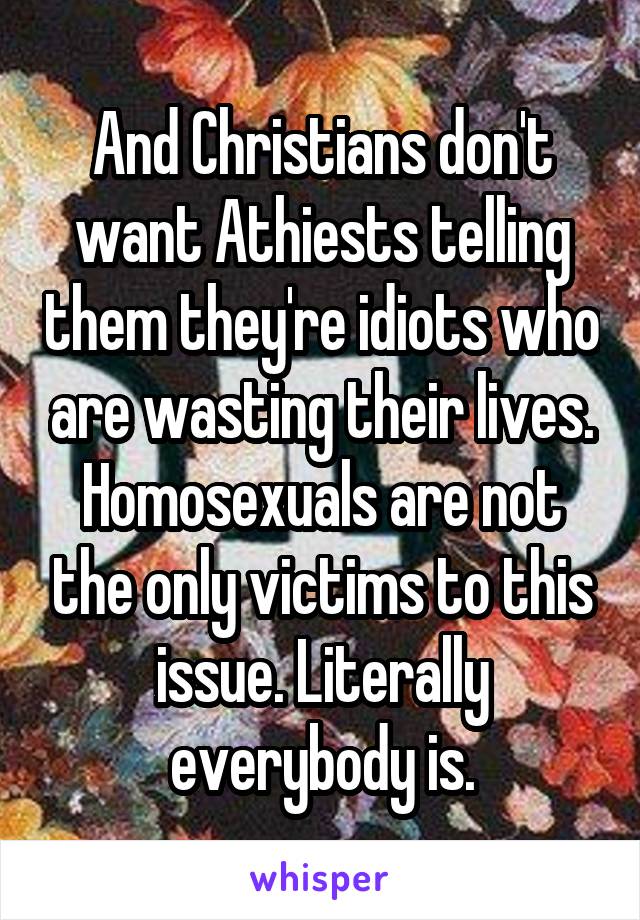 And Christians don't want Athiests telling them they're idiots who are wasting their lives. Homosexuals are not the only victims to this issue. Literally everybody is.