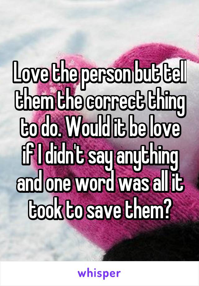 Love the person but tell them the correct thing to do. Would it be love if I didn't say anything and one word was all it took to save them?