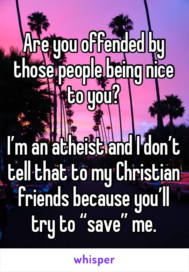 Are you offended by those people being nice to you?

I’m an atheist and I don’t tell that to my Christian friends because you’ll try to “save” me. 