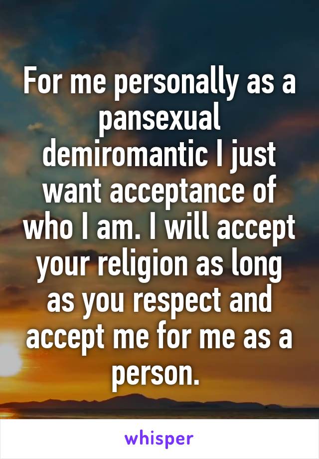  For me personally as a pansexual demiromantic I just want acceptance of who I am. I will accept your religion as long as you respect and accept me for me as a person. 