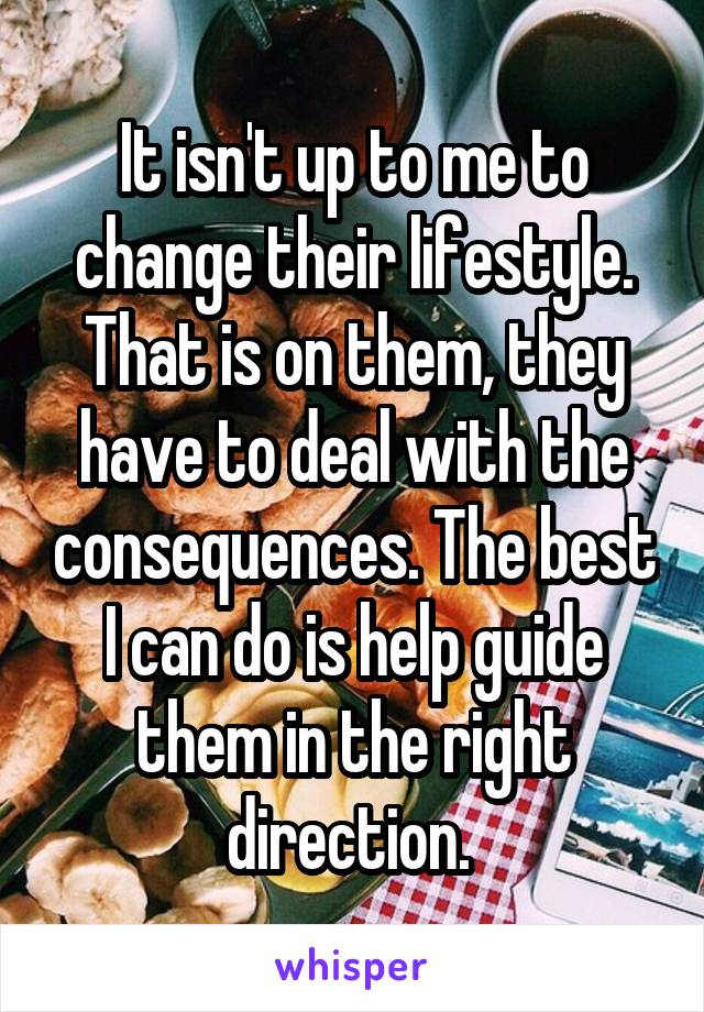 It isn't up to me to change their lifestyle. That is on them, they have to deal with the consequences. The best I can do is help guide them in the right direction. 