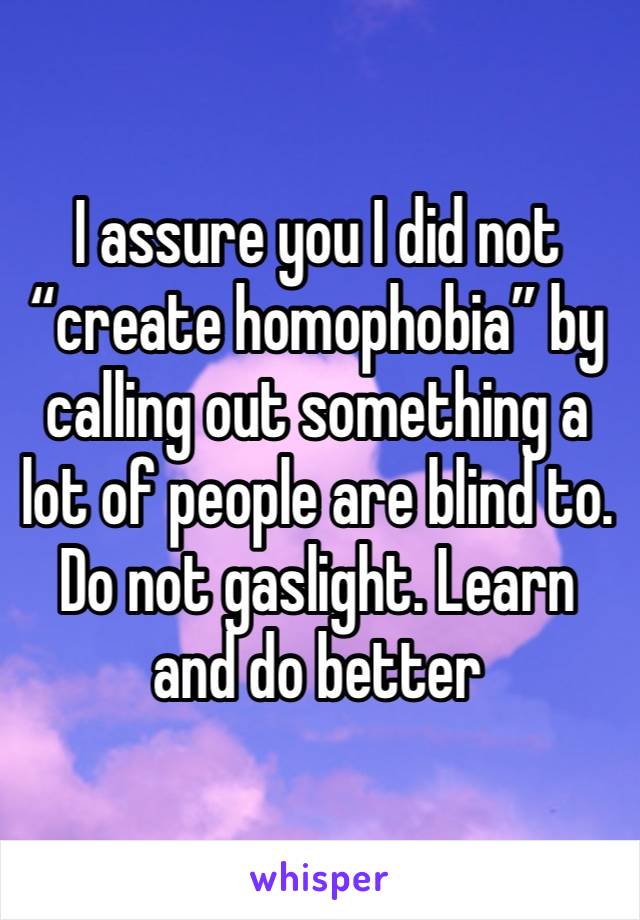 I assure you I did not “create homophobia” by calling out something a lot of people are blind to. Do not gaslight. Learn and do better 