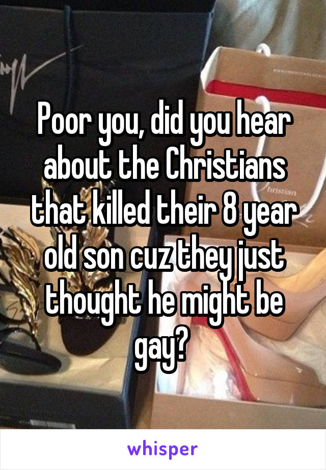 Poor you, did you hear about the Christians that killed their 8 year old son cuz they just thought he might be gay? 