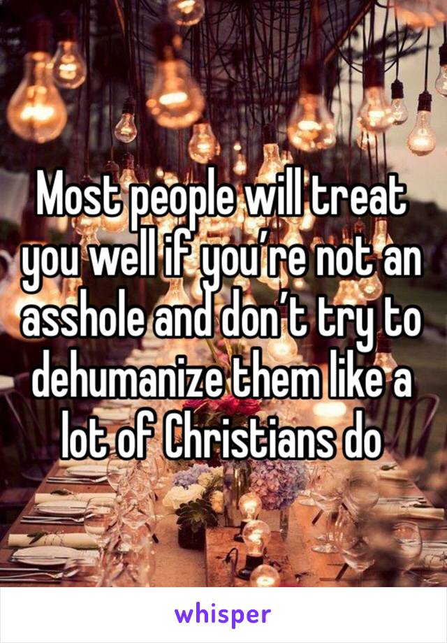 Most people will treat you well if you’re not an asshole and don’t try to dehumanize them like a lot of Christians do