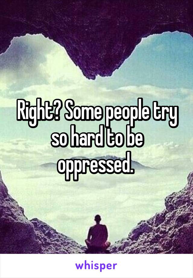 Right? Some people try so hard to be oppressed. 