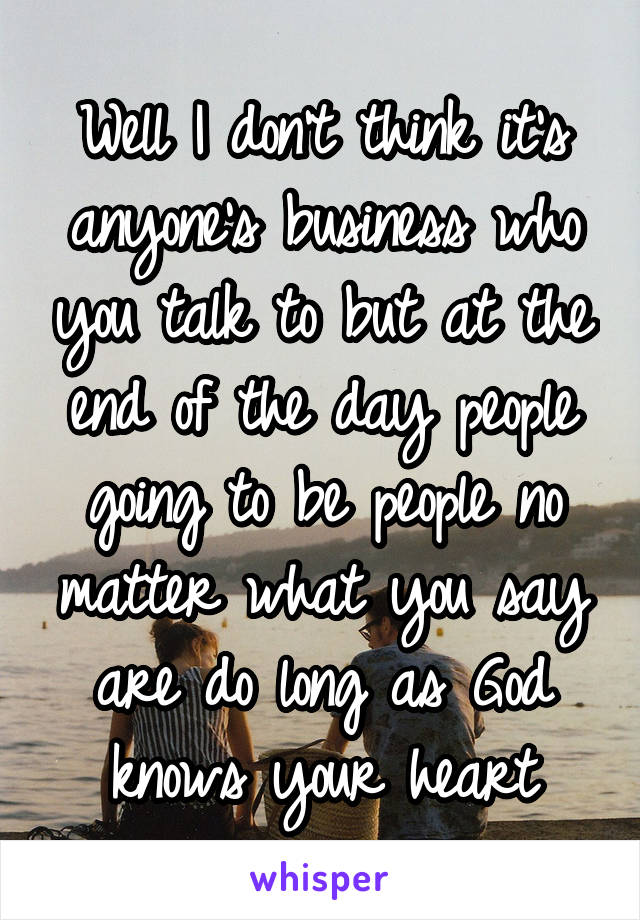 Well I don't think it's anyone's business who you talk to but at the end of the day people going to be people no matter what you say are do long as God knows your heart