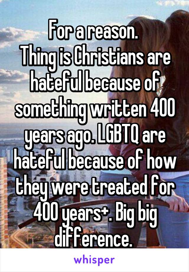 For a reason. 
Thing is Christians are hateful because of something written 400 years ago. LGBTQ are hateful because of how they were treated for 400 years+. Big big difference. 