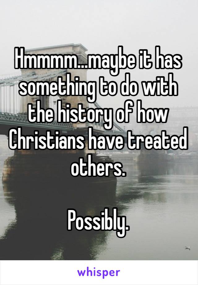 Hmmmm…maybe it has something to do with the history of how Christians have treated others.

Possibly.