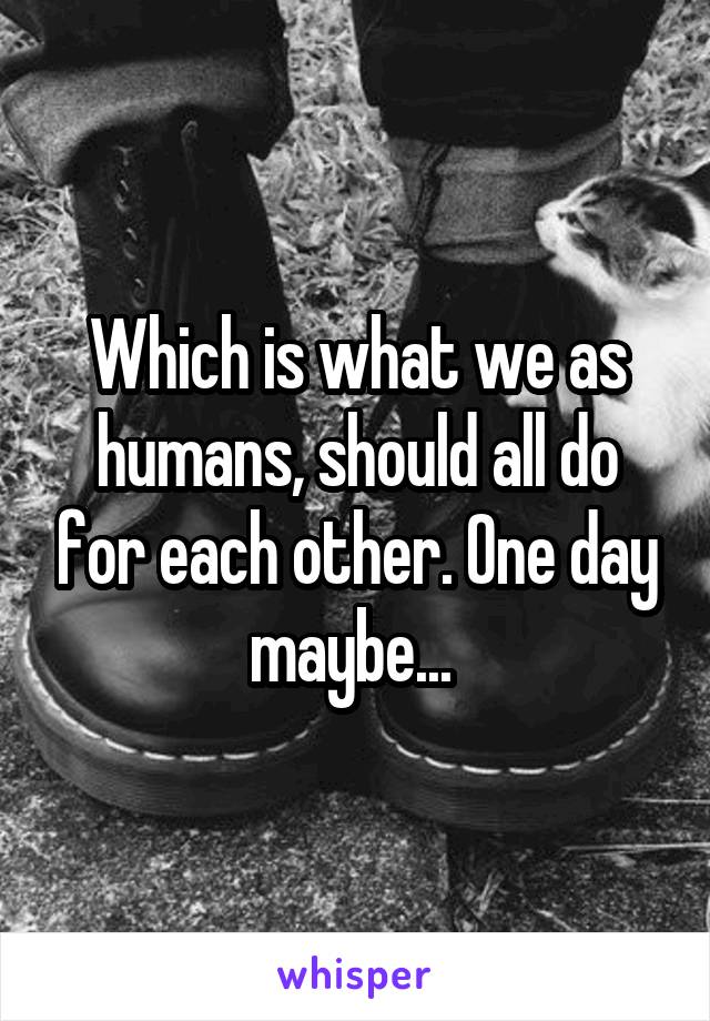 Which is what we as humans, should all do for each other. One day maybe... 