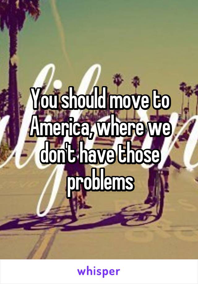 You should move to America, where we don't have those problems