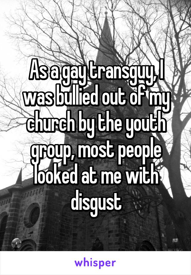 As a gay transguy, I was bullied out of my church by the youth group, most people looked at me with disgust