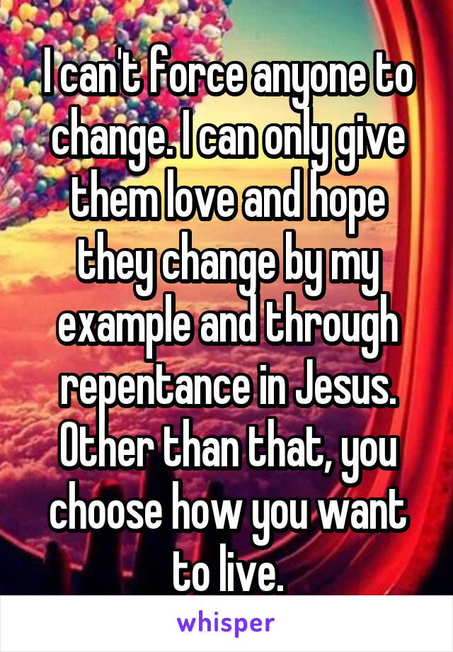 I can't force anyone to change. I can only give them love and hope they change by my example and through repentance in Jesus. Other than that, you choose how you want to live.