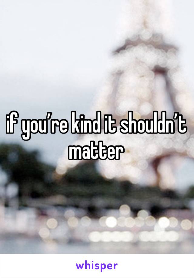 if you’re kind it shouldn’t matter