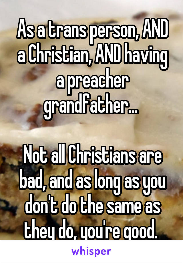 As a trans person, AND a Christian, AND having a preacher grandfather... 

Not all Christians are bad, and as long as you don't do the same as they do, you're good. 