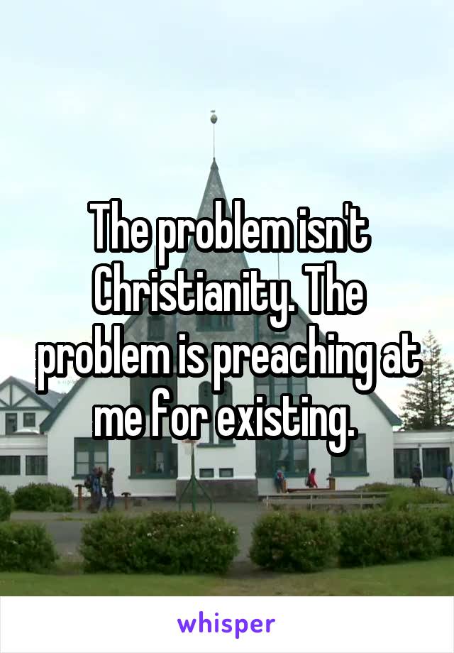 The problem isn't Christianity. The problem is preaching at me for existing. 