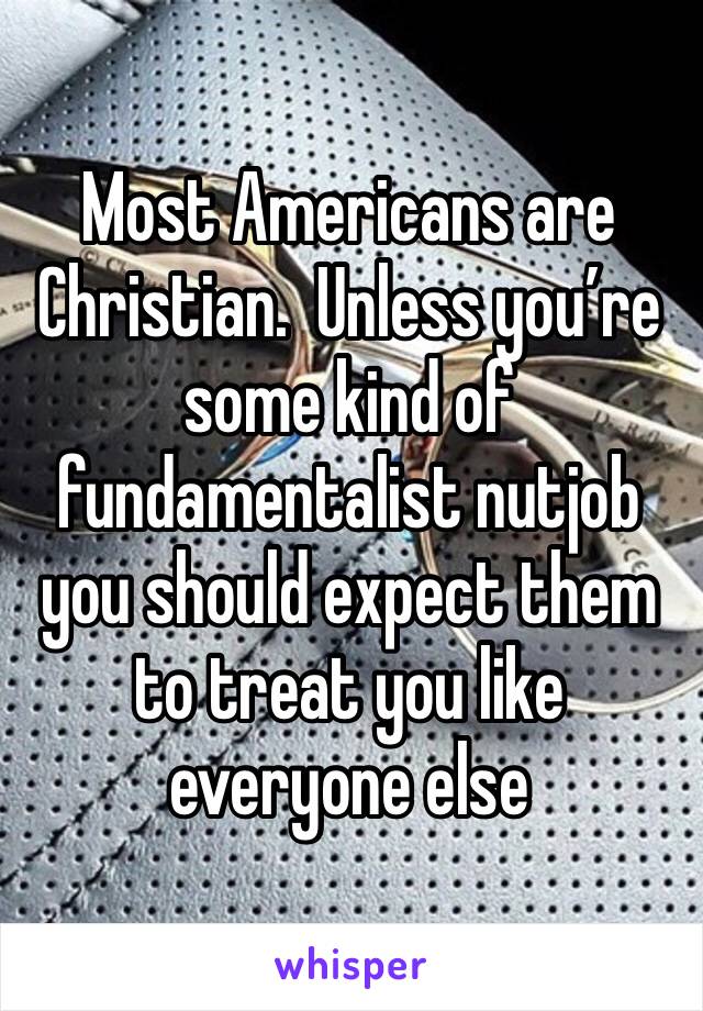 Most Americans are Christian.  Unless you’re some kind of fundamentalist nutjob you should expect them to treat you like everyone else