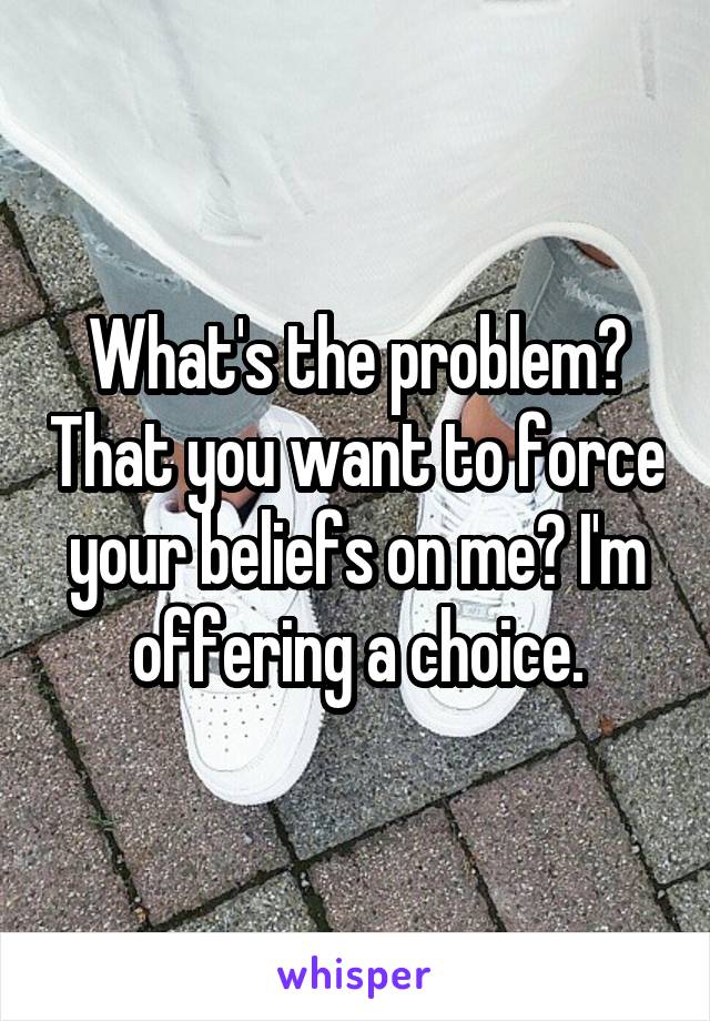 What's the problem? That you want to force your beliefs on me? I'm offering a choice.