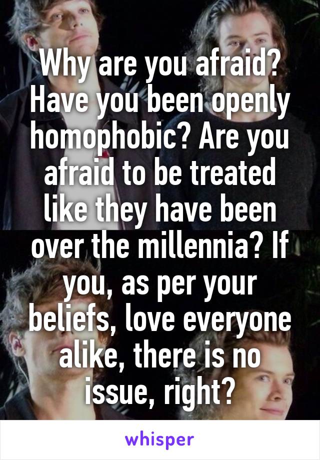 Why are you afraid? Have you been openly homophobic? Are you afraid to be treated like they have been over the millennia? If you, as per your beliefs, love everyone alike, there is no issue, right?