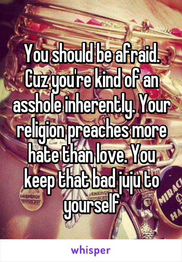 You should be afraid. Cuz you're kind of an asshole inherently. Your religion preaches more hate than love. You keep that bad juju to yourself