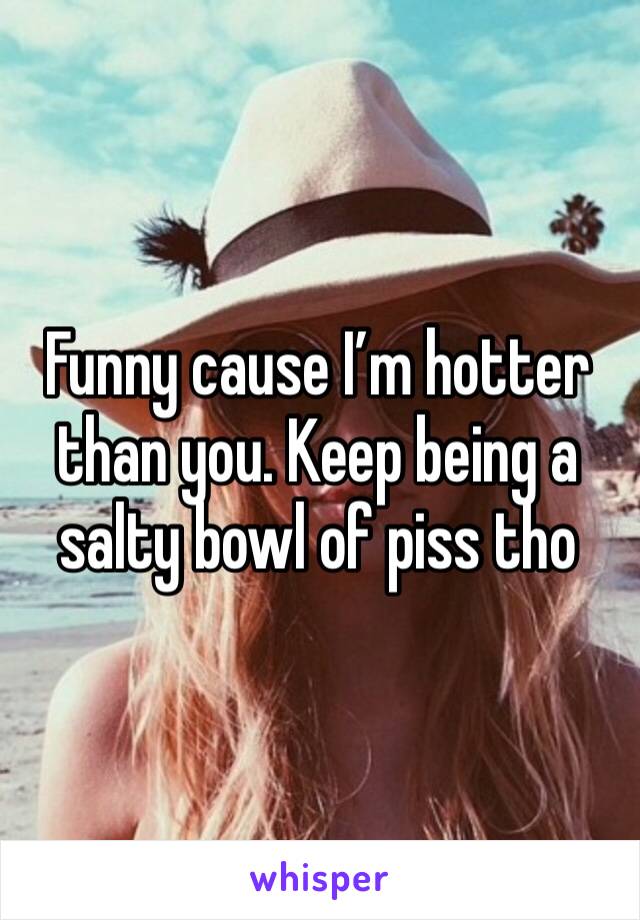 Funny cause I’m hotter than you. Keep being a salty bowl of piss tho