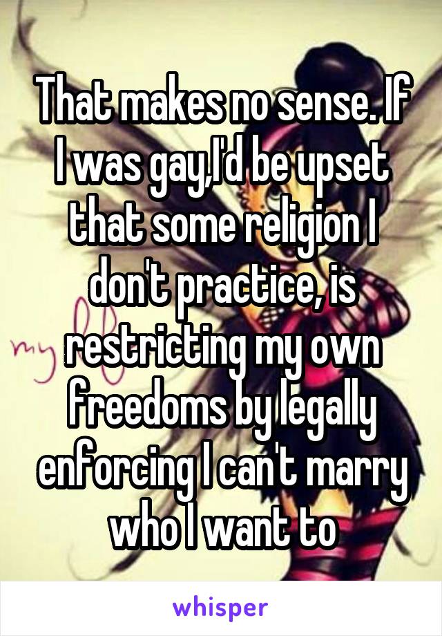 That makes no sense. If I was gay,I'd be upset that some religion I don't practice, is restricting my own freedoms by legally enforcing I can't marry who I want to