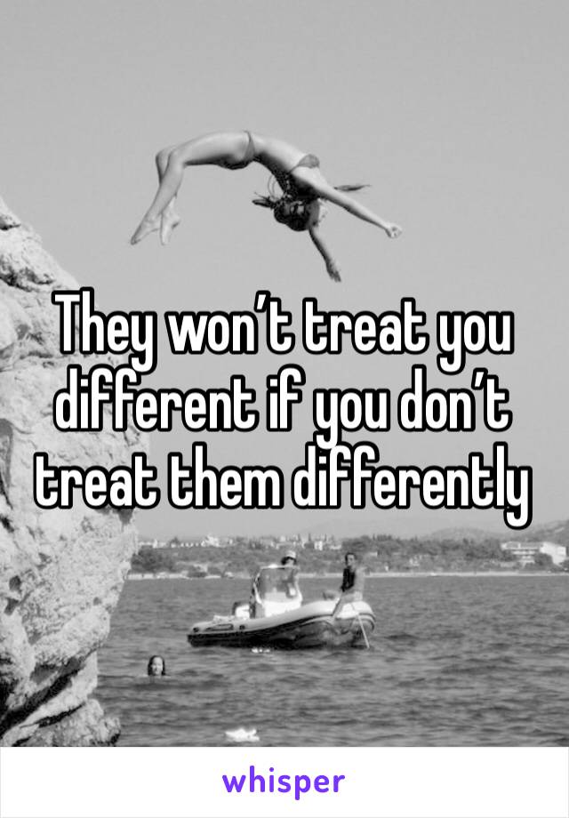 They won’t treat you different if you don’t treat them differently