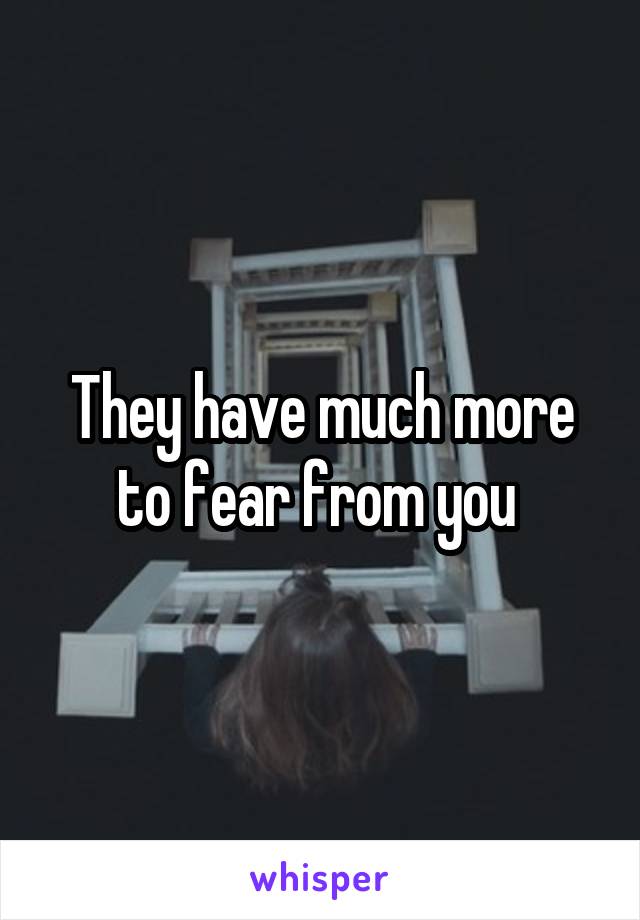 They have much more to fear from you 