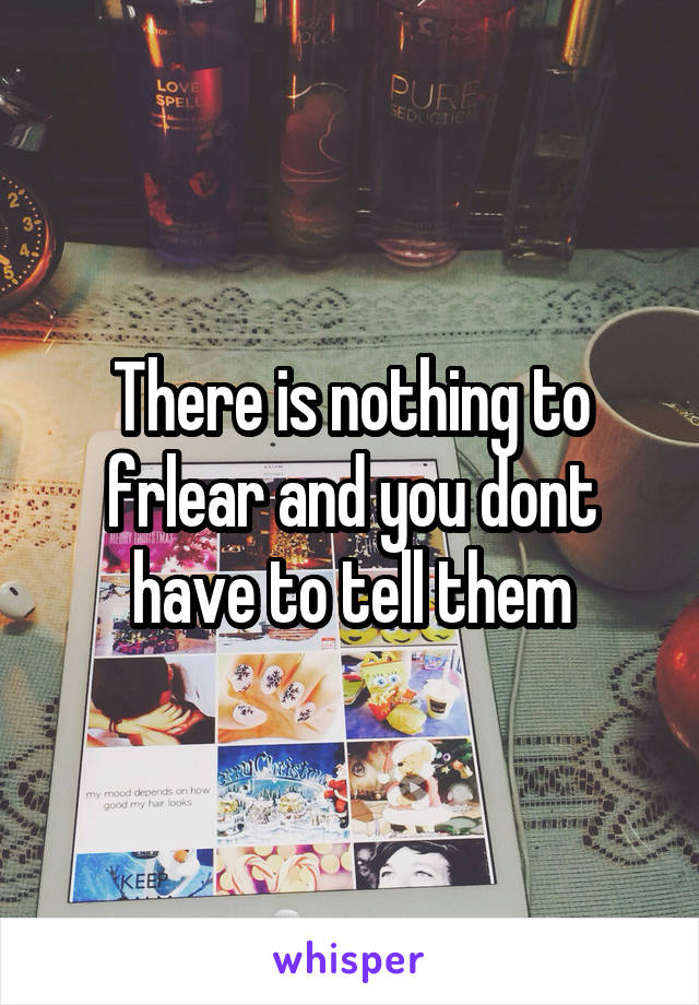 There is nothing to frlear and you dont have to tell them