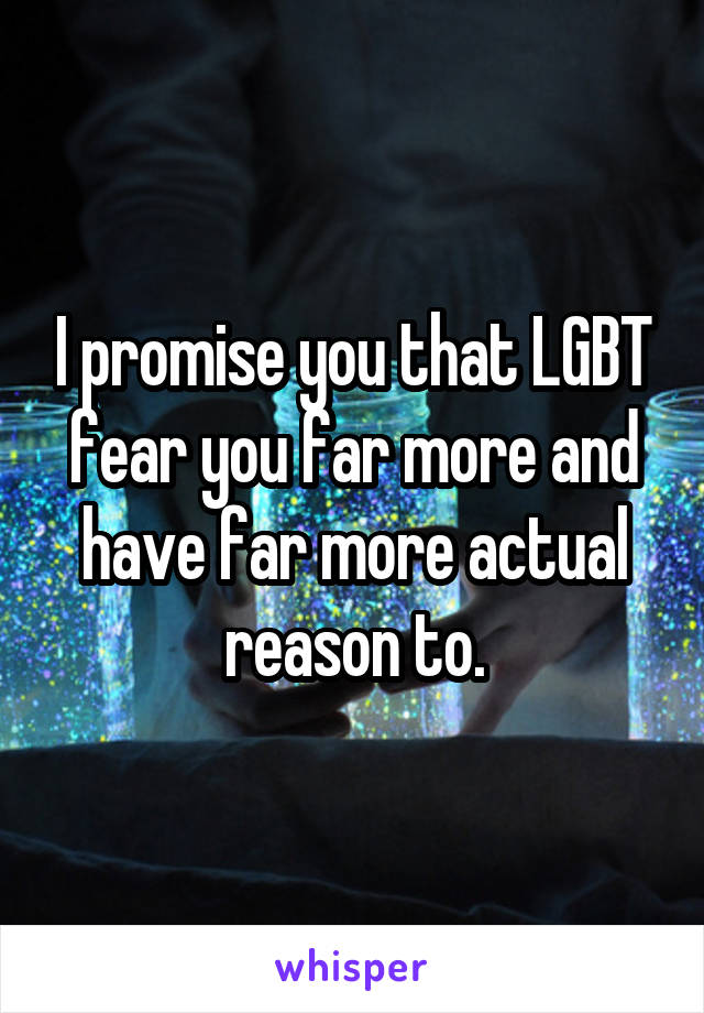 I promise you that LGBT fear you far more and have far more actual reason to.