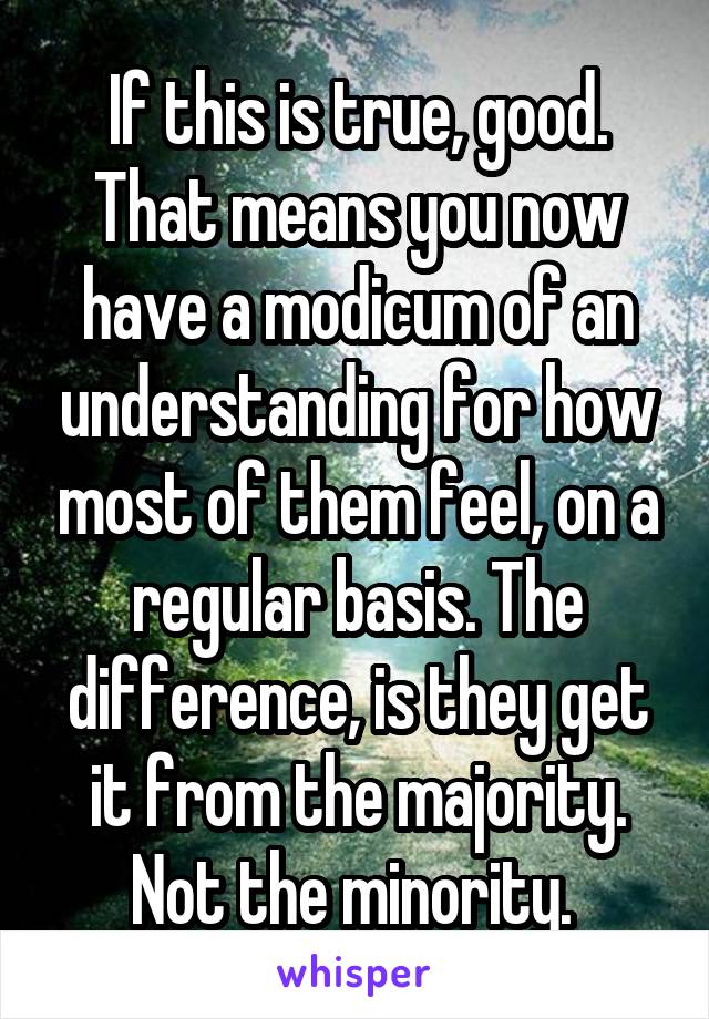 If this is true, good. That means you now have a modicum of an understanding for how most of them feel, on a regular basis. The difference, is they get it from the majority. Not the minority. 