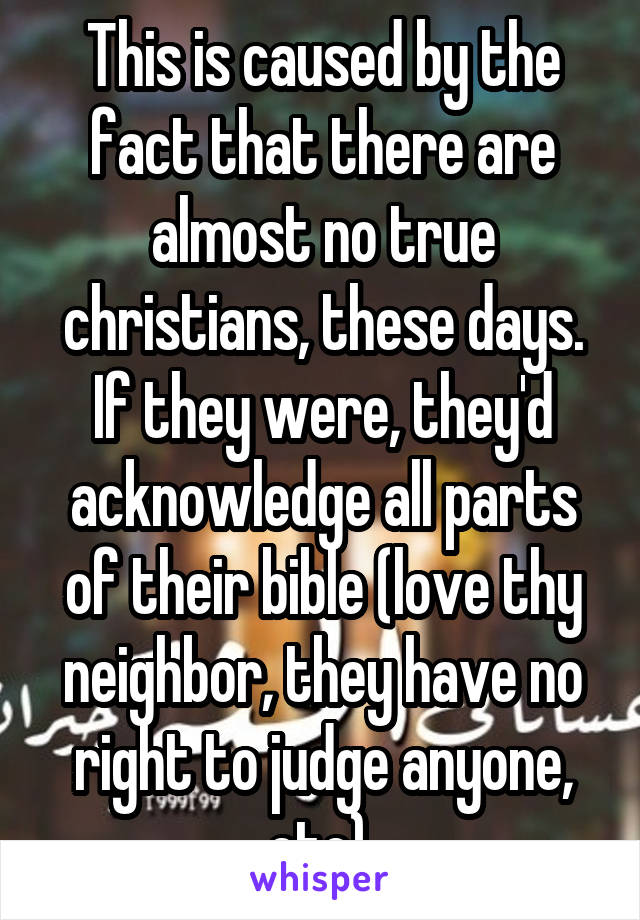 This is caused by the fact that there are almost no true christians, these days. If they were, they'd acknowledge all parts of their bible (love thy neighbor, they have no right to judge anyone, etc),