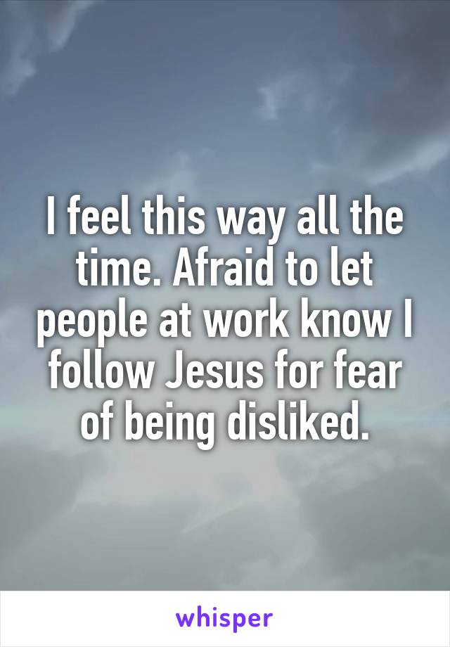 I feel this way all the time. Afraid to let people at work know I follow Jesus for fear of being disliked.