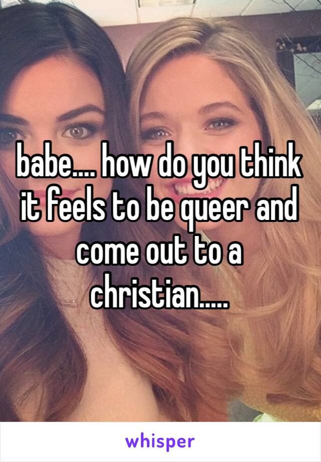 babe…. how do you think it feels to be queer and come out to a christian…..