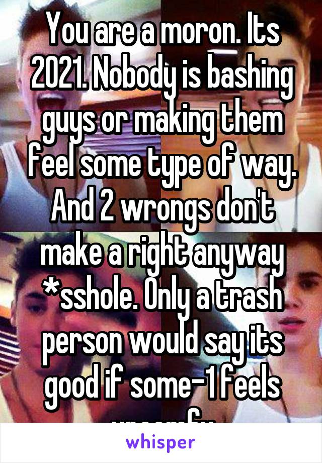 You are a moron. Its 2021. Nobody is bashing guys or making them feel some type of way. And 2 wrongs don't make a right anyway *sshole. Only a trash person would say its good if some-1 feels uncomfy