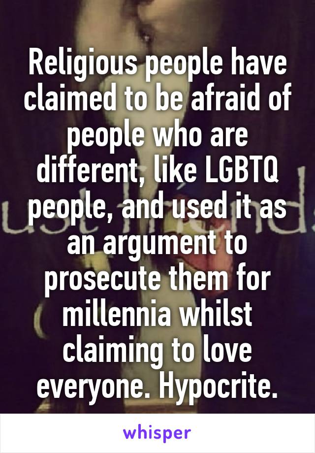 Religious people have claimed to be afraid of people who are different, like LGBTQ people, and used it as an argument to prosecute them for millennia whilst claiming to love everyone. Hypocrite.